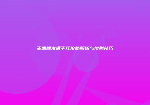 王朝橡木桶干红价格解析与辨别技巧