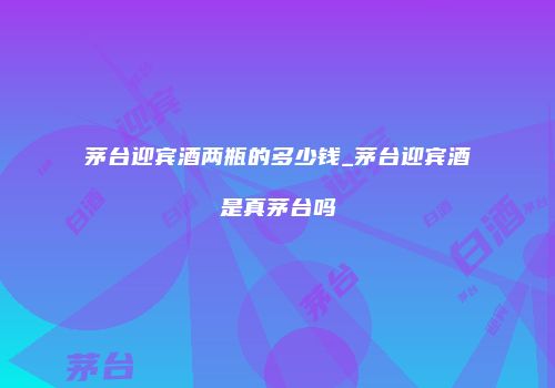 茅台迎宾酒两瓶的多少钱_茅台迎宾酒是真茅台吗