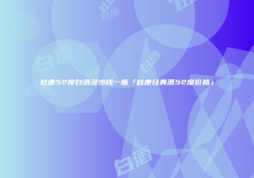 杜康52度白酒多少钱一瓶「杜康经典酒52度价格」