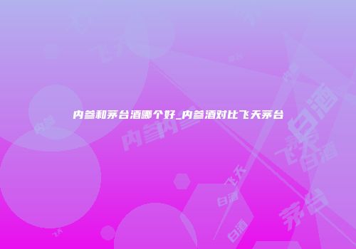 内参和茅台酒哪个好_内参酒对比飞天茅台