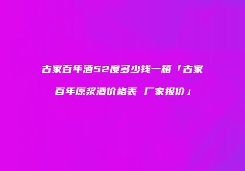 古家百年酒52度多少钱一箱「古家百年原浆酒价格表 厂家报价」