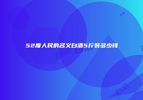 52度人民的名义白酒5斤装多少钱