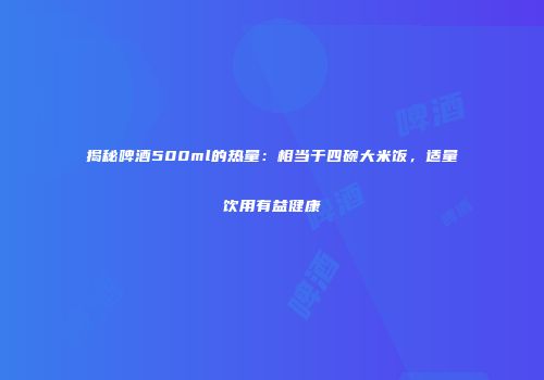 揭秘啤酒500ml的热量：相当于四碗大米饭，适量饮用有益健康