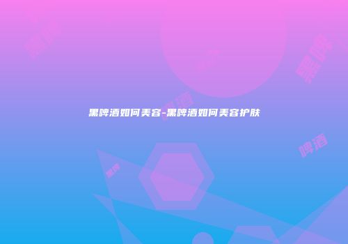 黑啤酒如何美容-黑啤酒如何美容护肤