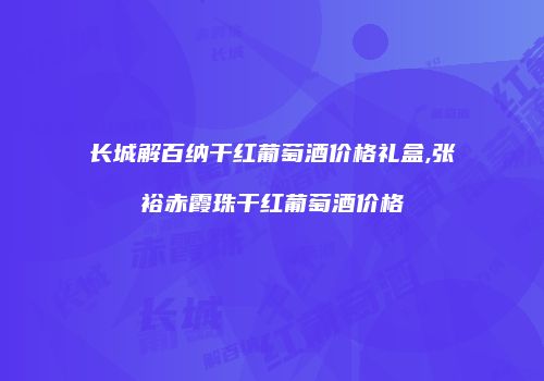 长城解百纳干红葡萄酒价格礼盒,张裕赤霞珠干红葡萄酒价格