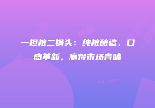 一担粮二锅头：纯粮酿造，口感革新，赢得市场青睐