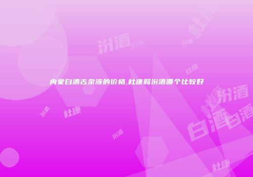 内蒙白酒古泉液的价格,杜康和汾酒哪个比较好