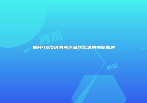 揭开45度透明盒珍品西凤酒的神秘面纱