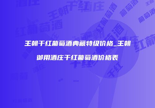 王朝干红葡萄酒典藏特级价格_王朝御用酒庄干红葡萄酒价格表