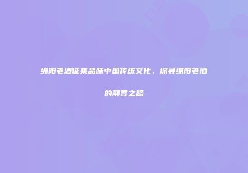 绵阳老酒征集品味中国传统文化，探寻绵阳老酒的醇香之路