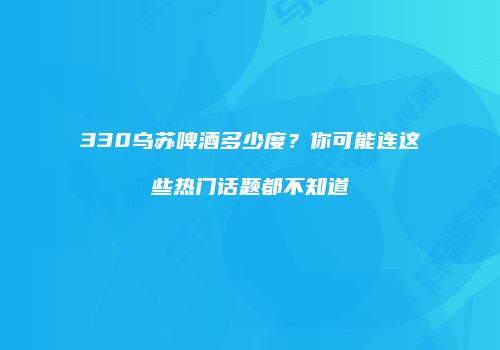 330乌苏啤酒多少度？你可能连这些热门话题都不知道