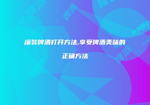 罐装啤酒打开方法,享受啤酒美味的正确方法