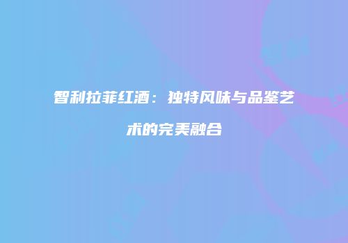 智利拉菲红酒：独特风味与品鉴艺术的完美融合