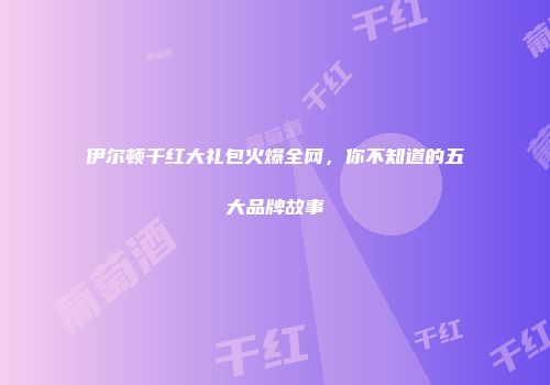 伊尔顿干红大礼包火爆全网，你不知道的五大品牌故事