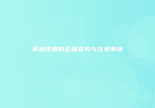 茅台饮用的正确姿势与注意事项