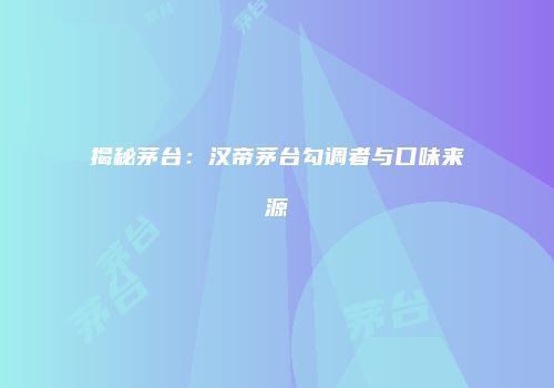 揭秘茅台：汉帝茅台勾调者与口味来源
