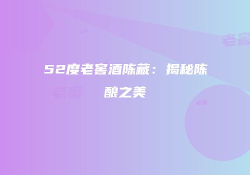 52度老窖酒陈藏：揭秘陈酿之美