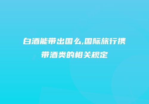 白酒能带出国么,国际旅行携带酒类的相关规定