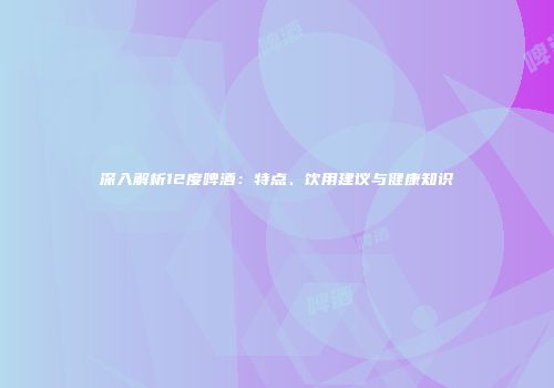 深入解析12度啤酒：特点、饮用建议与健康知识