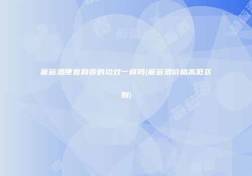 葡萄酒便宜和贵的功效一样吗(葡萄酒价格高低区别)