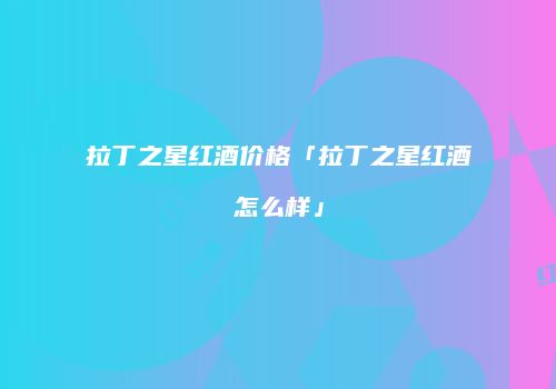 拉丁之星红酒价格「拉丁之星红酒怎么样」