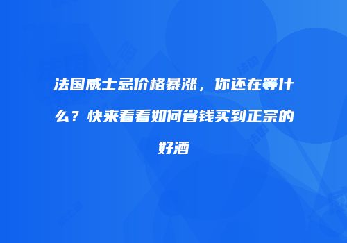 法国威士忌价格暴涨，你还在等什么？快来看看如何省钱买到正宗的好酒