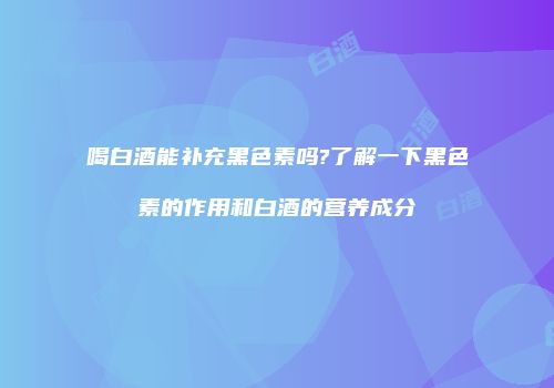 喝白酒能补充黑色素吗?了解一下黑色素的作用和白酒的营养成分