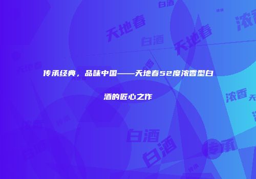 传承经典，品味中国——天地春52度浓香型白酒的匠心之作