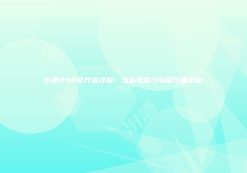 汾酒850毫升版详解：珍品陈酿与收藏价值解析