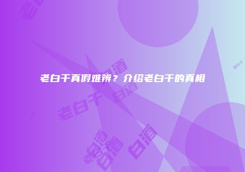 老白干真假难辨？介绍老白干的真相