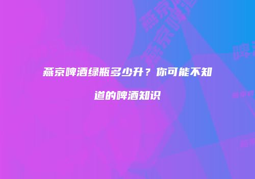 燕京啤酒绿瓶多少升？你可能不知道的啤酒知识