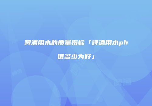 啤酒用水的质量指标「啤酒用水ph值多少为好」