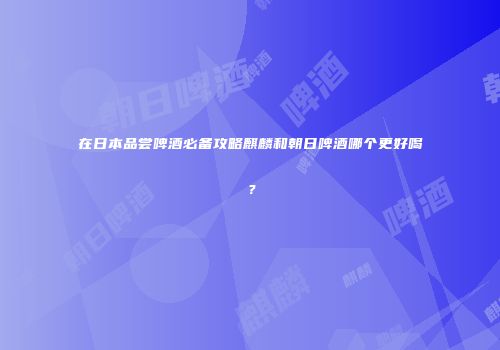 在日本品尝啤酒必备攻略麒麟和朝日啤酒哪个更好喝？