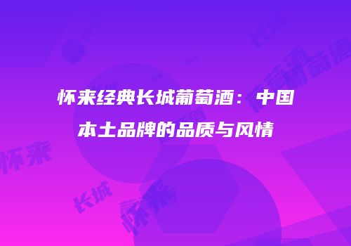 怀来经典长城葡萄酒：中国本土品牌的品质与风情
