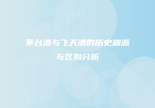 茅台酒与飞天酒的历史渊源与区别分析