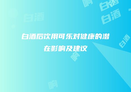 白酒后饮用可乐对健康的潜在影响及建议