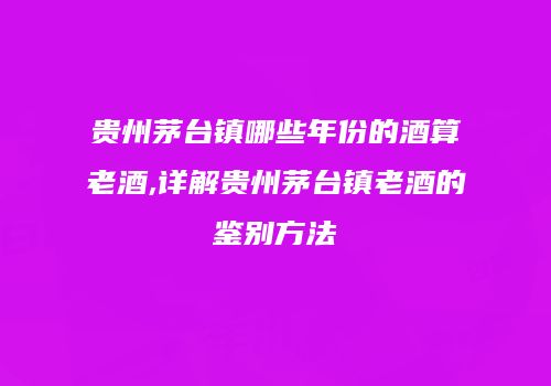 贵州茅台镇哪些年份的酒算老酒,详解贵州茅台镇老酒的鉴别方法
