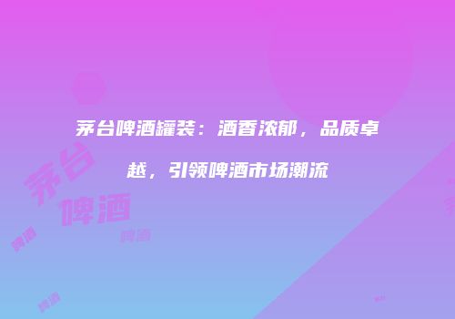 茅台啤酒罐装：酒香浓郁，品质卓越，引领啤酒市场潮流