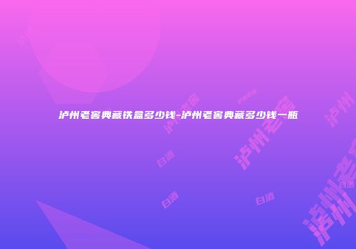 泸州老窖典藏铁盒多少钱-泸州老窖典藏多少钱一瓶