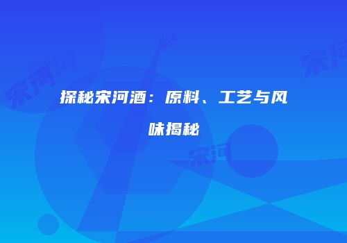 探秘宋河酒：原料、工艺与风味揭秘
