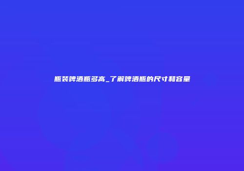 瓶装啤酒瓶多高_了解啤酒瓶的尺寸和容量