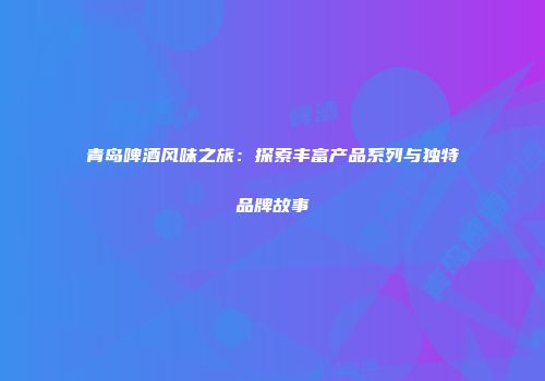 青岛啤酒风味之旅：探索丰富产品系列与独特品牌故事