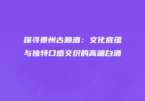 探寻贵州古赖酒：文化底蕴与独特口感交织的高端白酒
