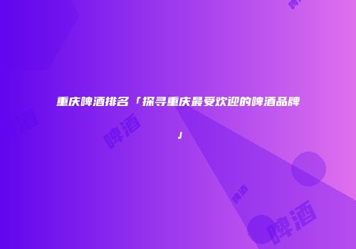 重庆啤酒排名「探寻重庆最受欢迎的啤酒品牌」