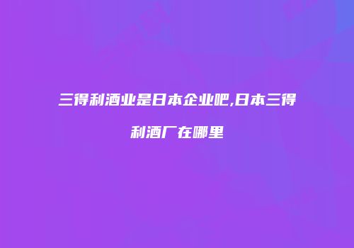 三得利酒业是日本企业吧,日本三得利酒厂在哪里