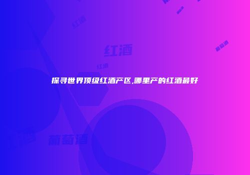 探寻世界顶级红酒产区,哪里产的红酒最好