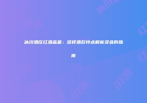 冰川酒庄红酒品鉴：多样酒款特点解析及选购指南