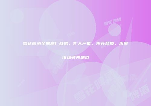 雪花啤酒全国建厂战略：扩大产能，提升品质，巩固市场领先地位