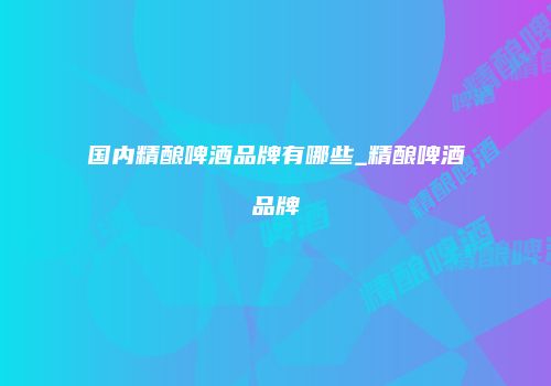 国内精酿啤酒品牌有哪些_精酿啤酒品牌