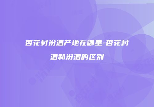 杏花村汾酒产地在哪里-杏花村酒和汾酒的区别